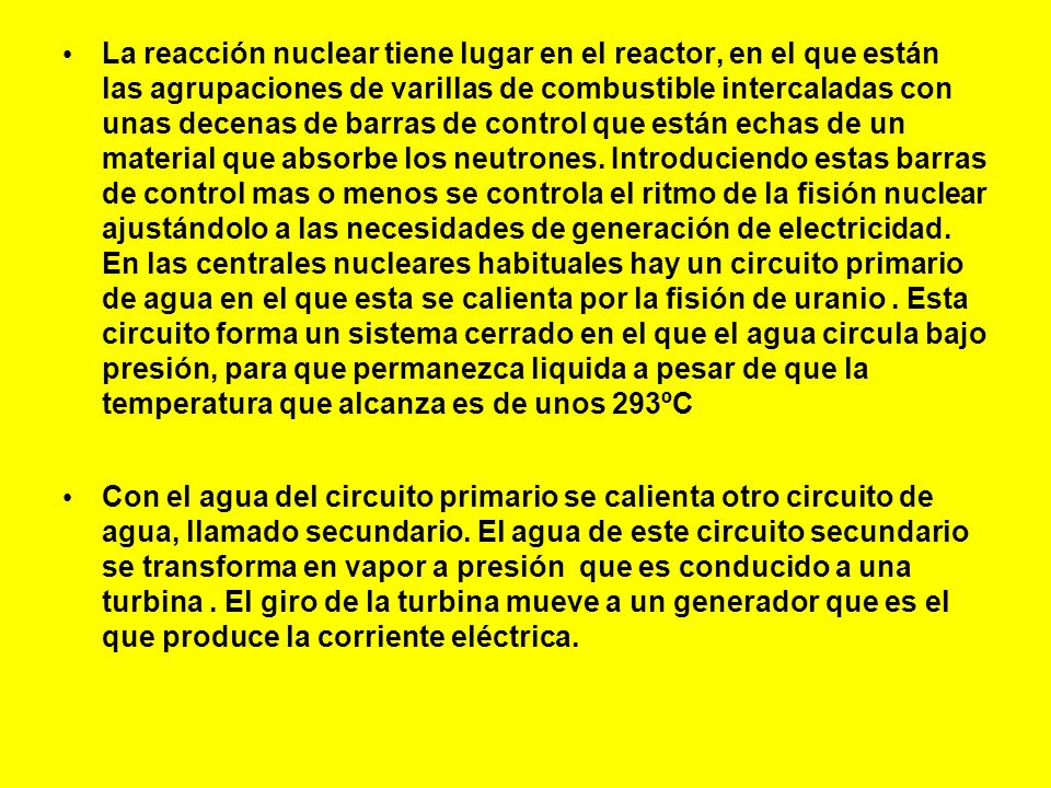 La reacción nuclear tiene lugar en el reactor, en el que están las agrupaciones de varillas de combustible intercaladas con unas decenas de barras de control que están echas de un material que absorbe los neutrones. Introduciendo estas barras de control mas o menos se controla el ritmo de la fisión nuclear ajustándolo a las necesidades de generación de electricidad. En las centrales nucleares habituales hay un circuito primario de agua en el que esta se calienta por la fisión de uranio . Esta circuito forma un sistema cerrado en el que el agua circula bajo presión, para que permanezca liquida a pesar de que la temperatura que alcanza es de unos 293ºC