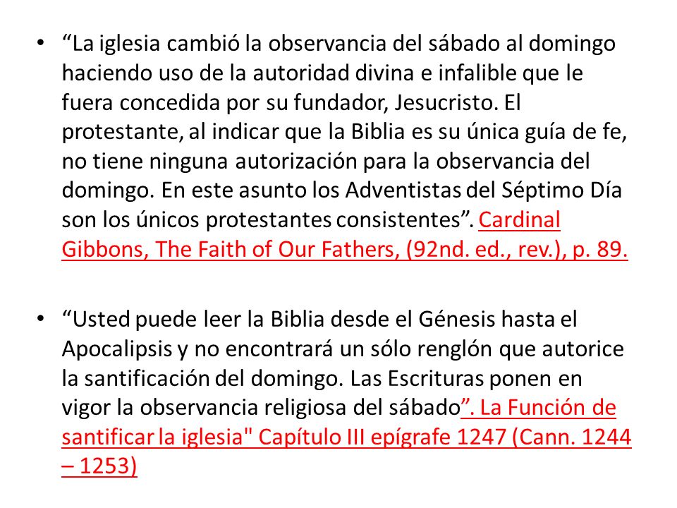 La iglesia cambió la observancia del sábado al domingo haciendo uso de la autoridad divina e infalible que le fuera concedida por su fundador, Jesucristo. El protestante, al indicar que la Biblia es su única guía de fe, no tiene ninguna autorización para la observancia del domingo. En este asunto los Adventistas del Séptimo Día son los únicos protestantes consistentes . Cardinal Gibbons, The Faith of Our Fathers, (92nd. ed., rev.), p. 89.