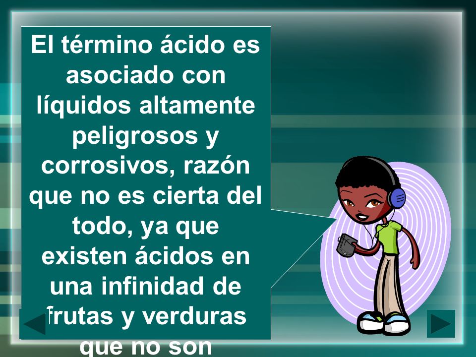 El término ácido es asociado con líquidos altamente peligrosos y corrosivos, razón que no es cierta del todo, ya que existen ácidos en una infinidad de frutas y verduras que no son propiamente corrosivos, o en medicamentos para el dolor de cabeza, como el ácido acetilsalicílico.