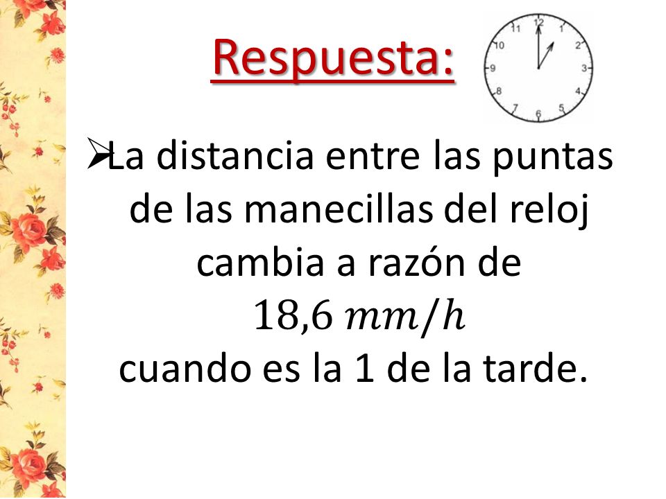 Respuesta: La distancia entre las puntas de las manecillas del reloj cambia a razón de 18,6 𝑚𝑚/ℎ.