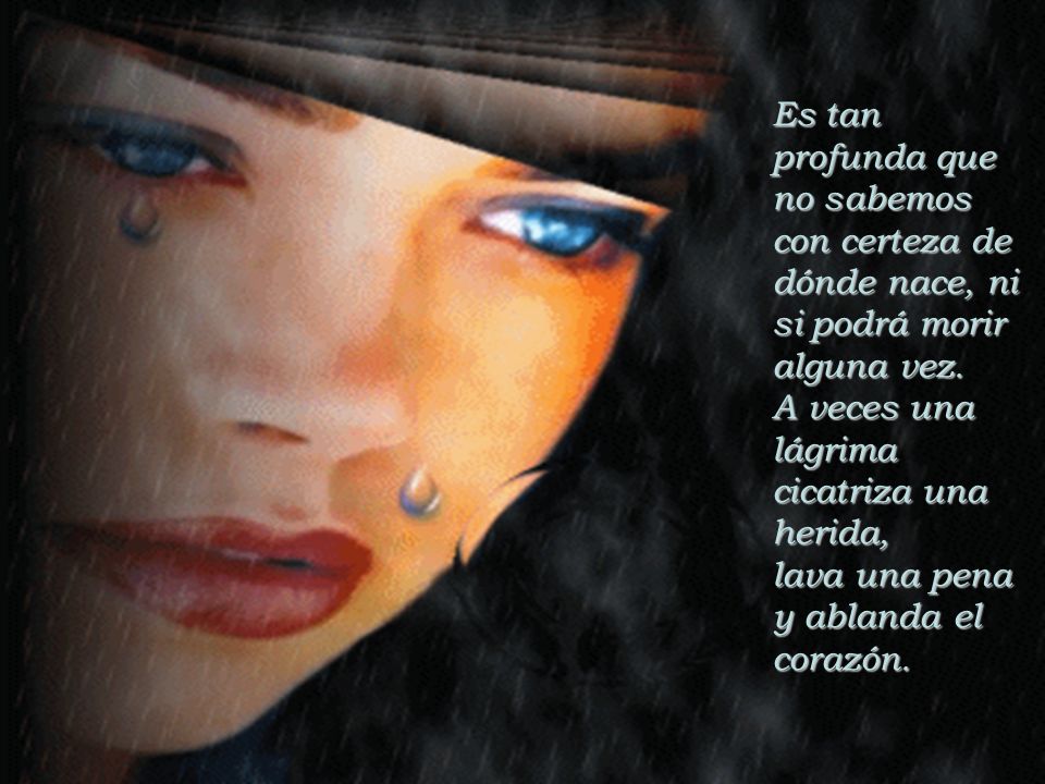 Es tan profunda que no sabemos con certeza de dónde nace, ni si podrá morir alguna vez. A veces una lágrima cicatriza una herida,