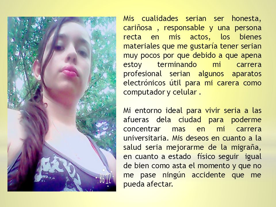 Mis cualidades serian ser honesta, cariñosa , responsable y una persona recta en mis actos, los bienes materiales que me gustaría tener serian muy pocos por que debido a que apena estoy terminando mi carrera profesional serian algunos aparatos electrónicos útil para mi carera como computador y celular .
