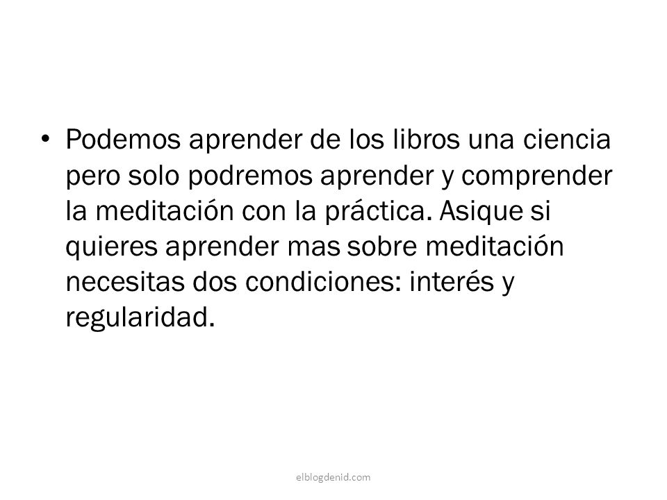 Podemos aprender de los libros una ciencia pero solo podremos aprender y comprender la meditación con la práctica. Asique si quieres aprender mas sobre meditación necesitas dos condiciones: interés y regularidad.