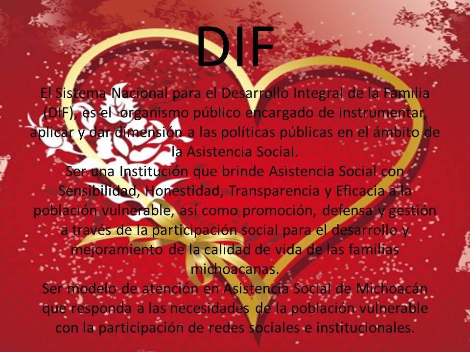 DIF El Sistema Nacional para el Desarrollo Integral de la Familia (DIF), es el organismo público encargado de instrumentar, aplicar y dar dimensión a las políticas públicas en el ámbito de la Asistencia Social.