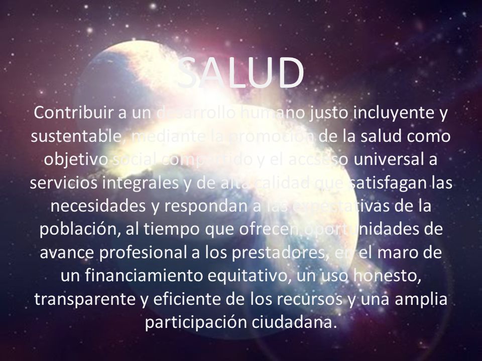 SALUD Contribuir a un desarrollo humano justo incluyente y sustentable, mediante la promoción de la salud como objetivo social compartido y el accseso universal a servicios integrales y de alta calidad que satisfagan las necesidades y respondan a las expectativas de la población, al tiempo que ofrecen oportunidades de avance profesional a los prestadores, en el maro de un financiamiento equitativo, un uso honesto, transparente y eficiente de los recursos y una amplia participación ciudadana.
