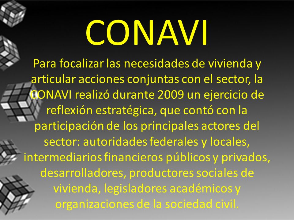 CONAVI Para focalizar las necesidades de vivienda y articular acciones conjuntas con el sector, la CONAVI realizó durante 2009 un ejercicio de reflexión estratégica, que contó con la participación de los principales actores del sector: autoridades federales y locales, intermediarios financieros públicos y privados, desarrolladores, productores sociales de vivienda, legisladores académicos y organizaciones de la sociedad civil.
