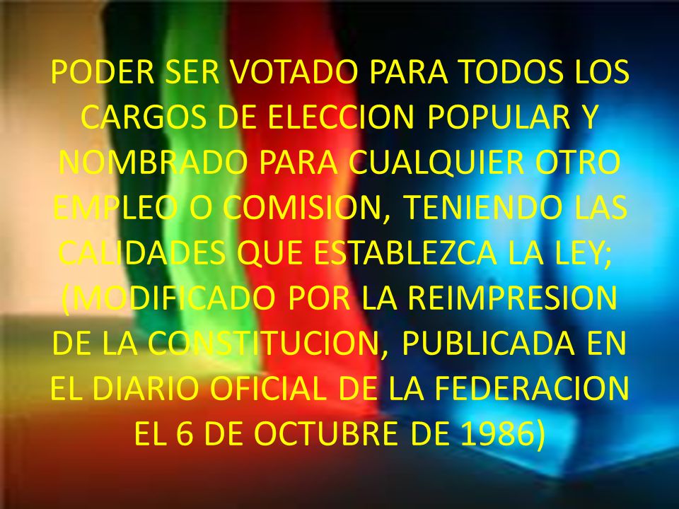 PODER SER VOTADO PARA TODOS LOS CARGOS DE ELECCION POPULAR Y NOMBRADO PARA CUALQUIER OTRO EMPLEO O COMISION, TENIENDO LAS CALIDADES QUE ESTABLEZCA LA LEY; (MODIFICADO POR LA REIMPRESION DE LA CONSTITUCION, PUBLICADA EN EL DIARIO OFICIAL DE LA FEDERACION EL 6 DE OCTUBRE DE 1986)