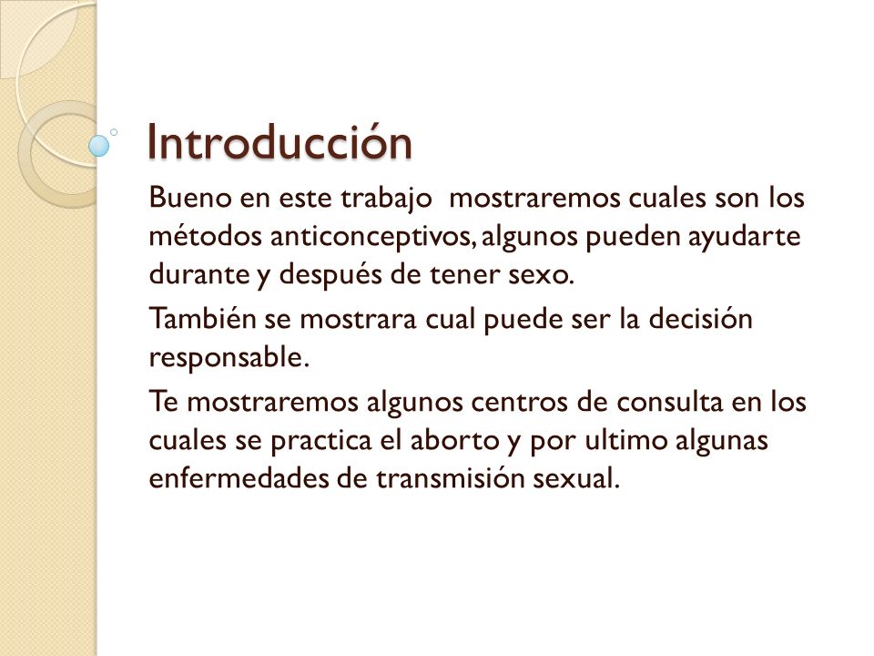 Introducción Bueno en este trabajo mostraremos cuales son los métodos anticonceptivos, algunos pueden ayudarte durante y después de tener sexo.