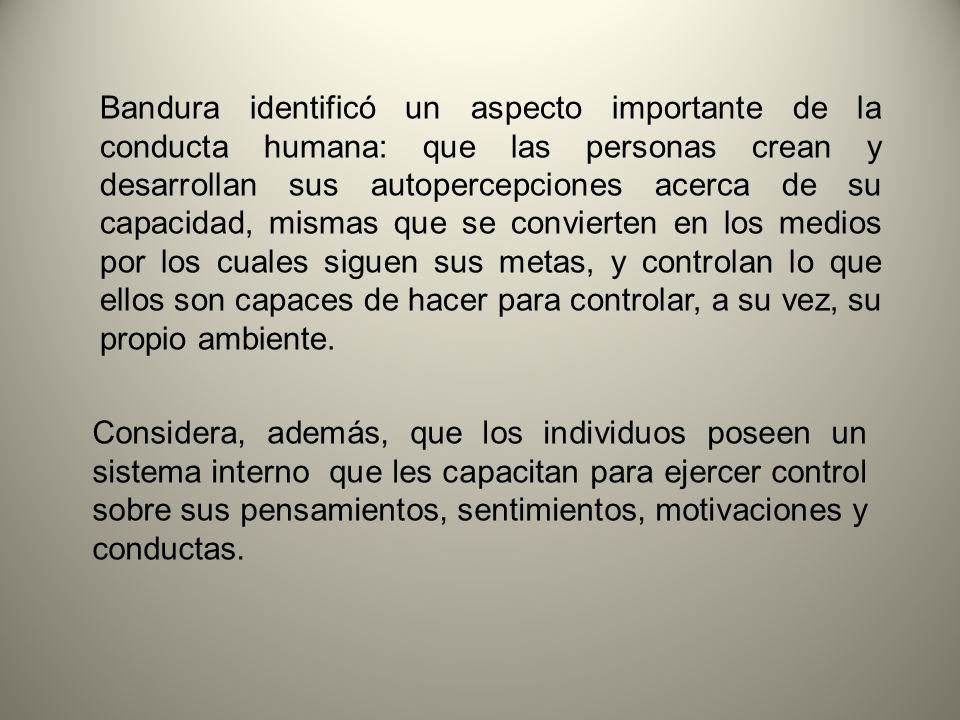 Bandura identificó un aspecto importante de la conducta humana: que las personas crean y desarrollan sus autopercepciones acerca de su capacidad, mismas que se convierten en los medios por los cuales siguen sus metas, y controlan lo que ellos son capaces de hacer para controlar, a su vez, su propio ambiente.
