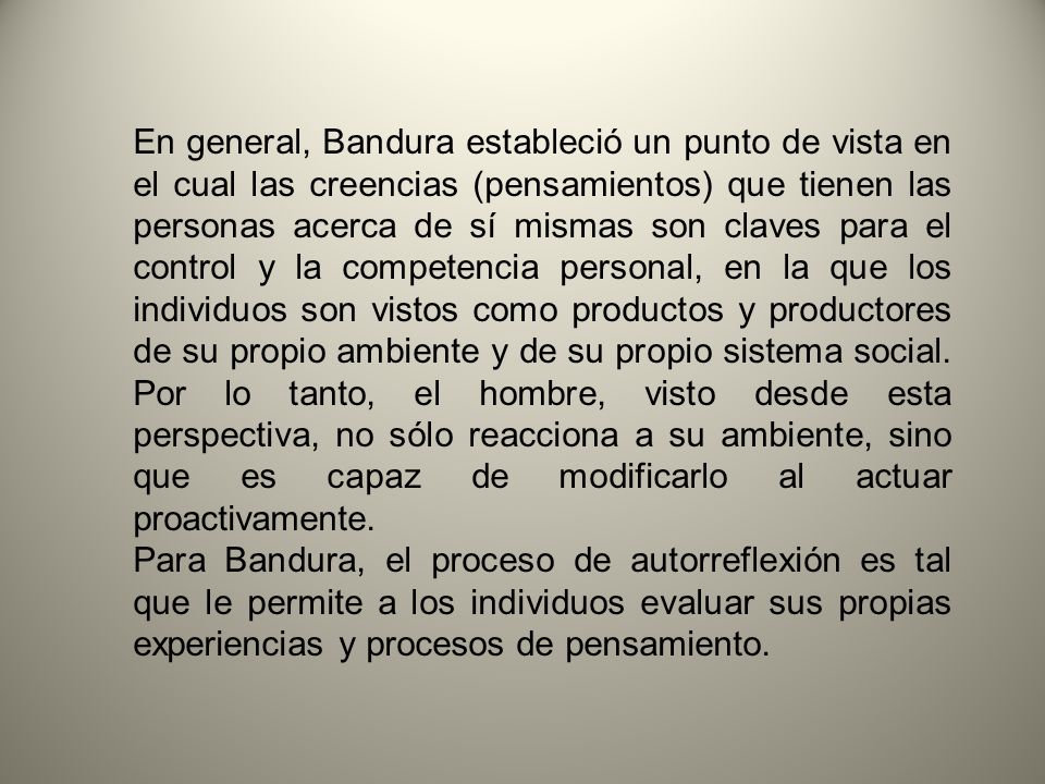 En general, Bandura estableció un punto de vista en el cual las creencias (pensamientos) que tienen las personas acerca de sí mismas son claves para el control y la competencia personal, en la que los individuos son vistos como productos y productores de su propio ambiente y de su propio sistema social. Por lo tanto, el hombre, visto desde esta perspectiva, no sólo reacciona a su ambiente, sino que es capaz de modificarlo al actuar proactivamente.