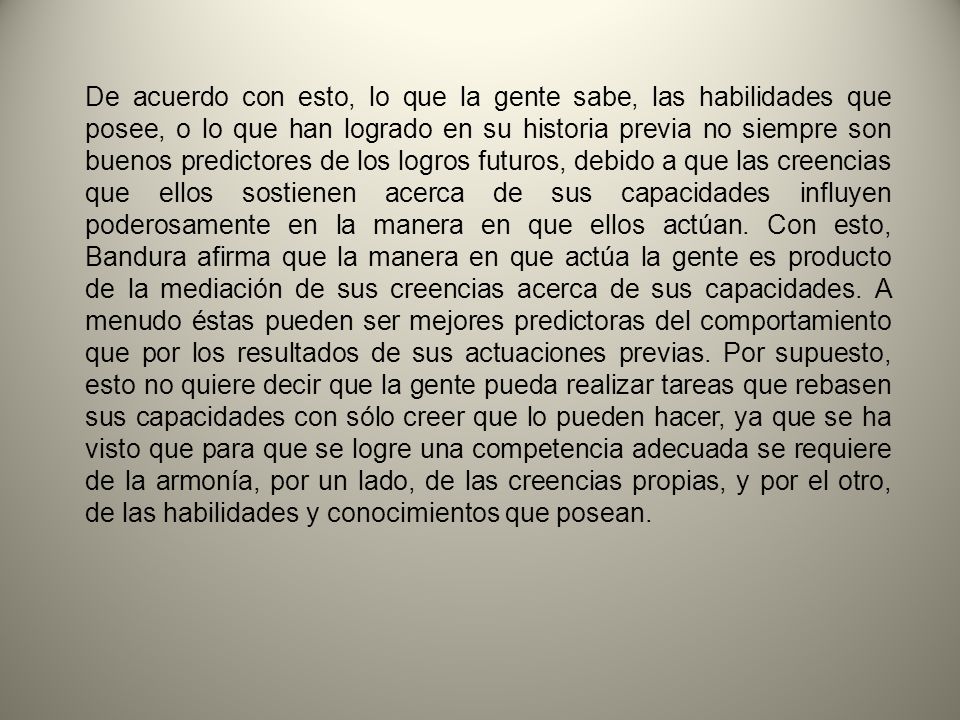 De acuerdo con esto, lo que la gente sabe, las habilidades que posee, o lo que han logrado en su historia previa no siempre son buenos predictores de los logros futuros, debido a que las creencias que ellos sostienen acerca de sus capacidades influyen poderosamente en la manera en que ellos actúan.
