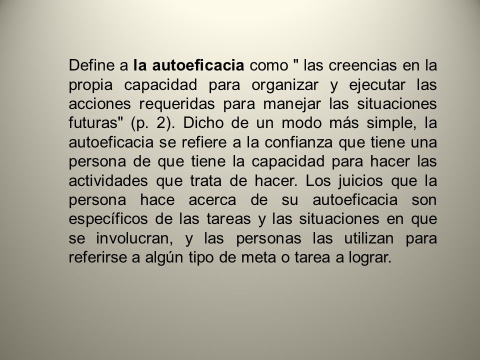 Define a la autoeficacia como las creencias en la propia capacidad para organizar y ejecutar las acciones requeridas para manejar las situaciones futuras (p.
