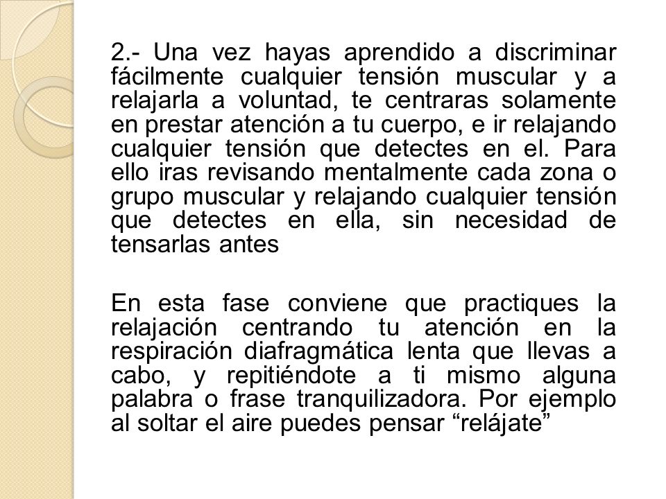 2.- Una vez hayas aprendido a discriminar fácilmente cualquier tensión muscular y a relajarla a voluntad, te centraras solamente en prestar atención a tu cuerpo, e ir relajando cualquier tensión que detectes en el. Para ello iras revisando mentalmente cada zona o grupo muscular y relajando cualquier tensión que detectes en ella, sin necesidad de tensarlas antes
