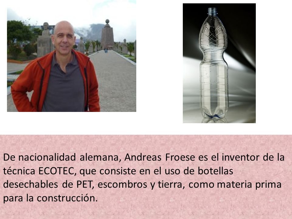De nacionalidad alemana, Andreas Froese es el inventor de la técnica ECOTEC, que consiste en el uso de botellas desechables de PET, escombros y tierra, como materia prima para la construcción.
