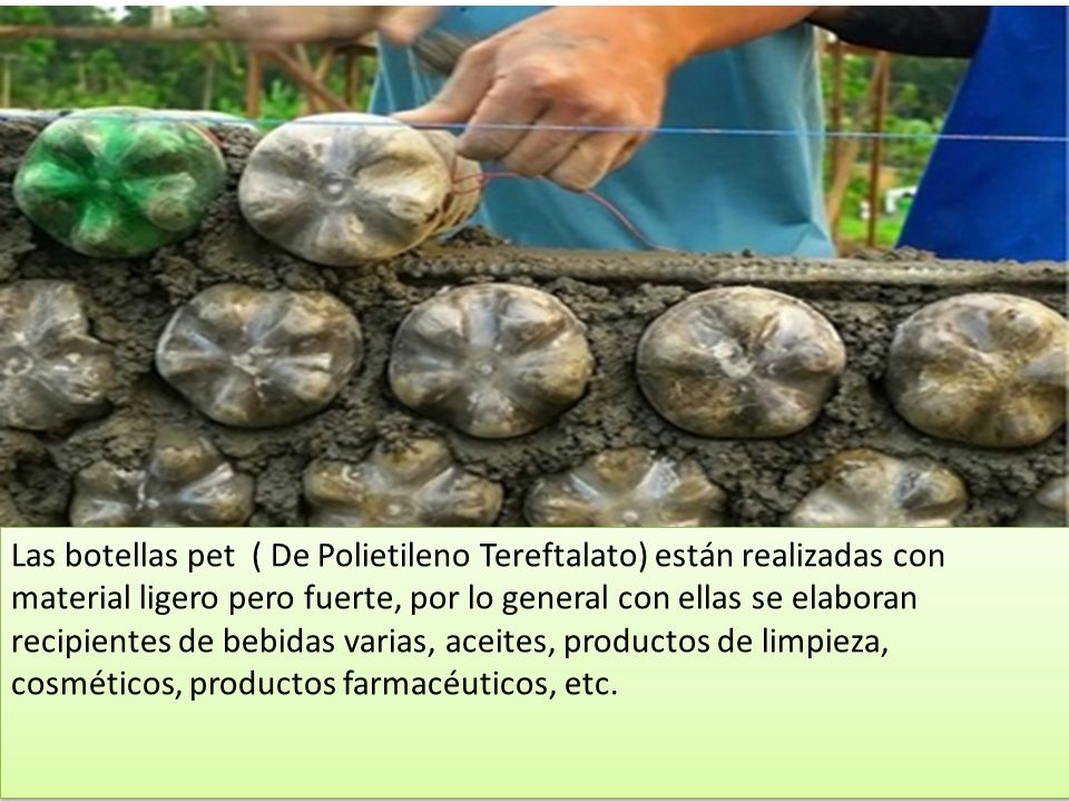 Las botellas pet ( De Polietileno Tereftalato) están realizadas con material ligero pero fuerte, por lo general con ellas se elaboran recipientes de bebidas varias, aceites, productos de limpieza, cosméticos, productos farmacéuticos, etc.