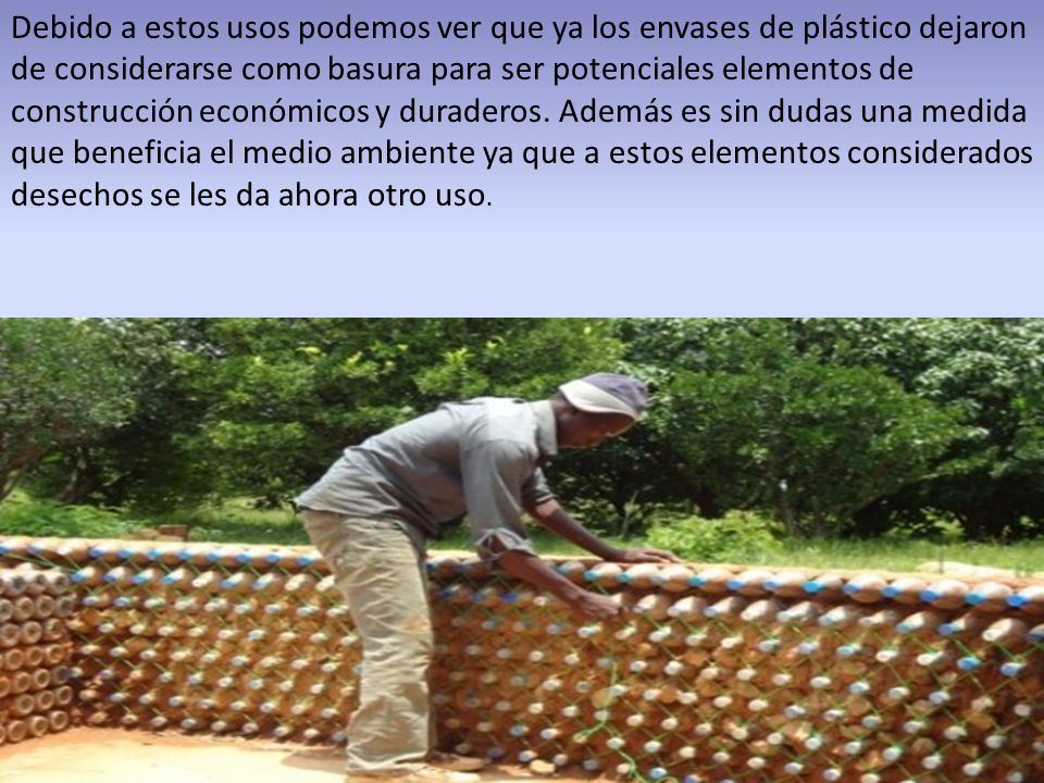 Debido a estos usos podemos ver que ya los envases de plástico dejaron de considerarse como basura para ser potenciales elementos de construcción económicos y duraderos.