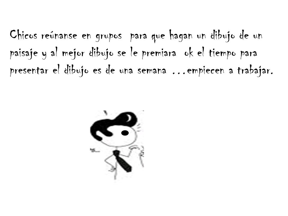Chicos reúnanse en grupos para que hagan un dibujo de un paisaje y al mejor dibujo se le premiara ok el tiempo para presentar el dibujo es de una semana …empiecen a trabajar.