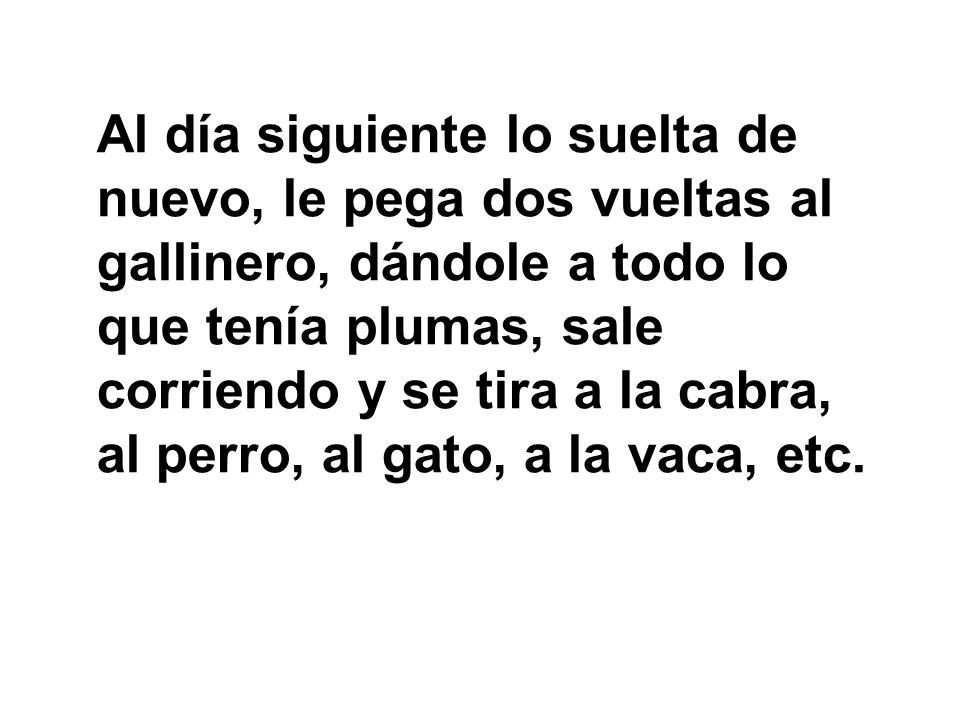 Al día siguiente lo suelta de nuevo, le pega dos vueltas al gallinero, dándole a todo lo que tenía plumas, sale corriendo y se tira a la cabra, al perro, al gato, a la vaca, etc.