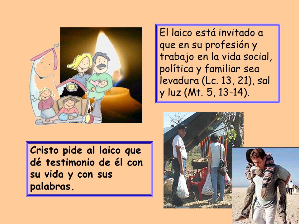 El laico está invitado a que en su profesión y trabajo en la vida social, política y familiar sea levadura (Lc. 13, 21), sal y luz (Mt. 5, 13-14).