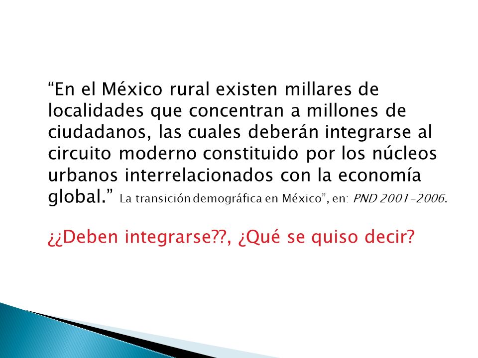 En el México rural existen millares de localidades que concentran a millones de ciudadanos, las cuales deberán integrarse al circuito moderno constituido por los núcleos urbanos interrelacionados con la economía global. La transición demográfica en México , en: PND