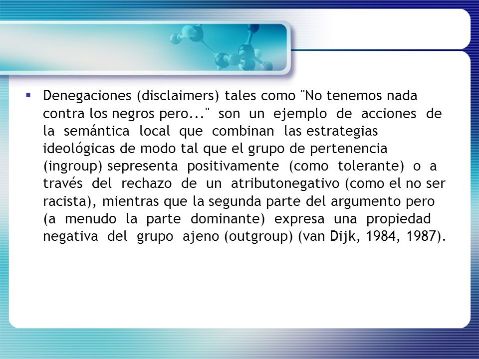 Denegaciones (disclaimers) tales como No tenemos nada contra los negros pero... son un ejemplo de acciones de la semántica local que combinan las estrategias ideológicas de modo tal que el grupo de pertenencia (ingroup) sepresenta positivamente (como tolerante) o a través del rechazo de un atributonegativo (como el no ser racista), mientras que la segunda parte del argumento pero (a menudo la parte dominante) expresa una propiedad negativa del grupo ajeno (outgroup) (van Dijk, 1984, 1987).