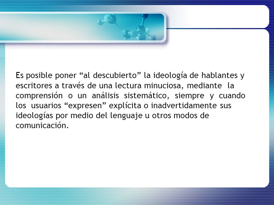 Es posible poner al descubierto la ideología de hablantes y escritores a través de una lectura minuciosa, mediante la comprensión o un análisis sistemático, siempre y cuando los usuarios expresen explícita o inadvertidamente sus ideologías por medio del lenguaje u otros modos de comunicación.