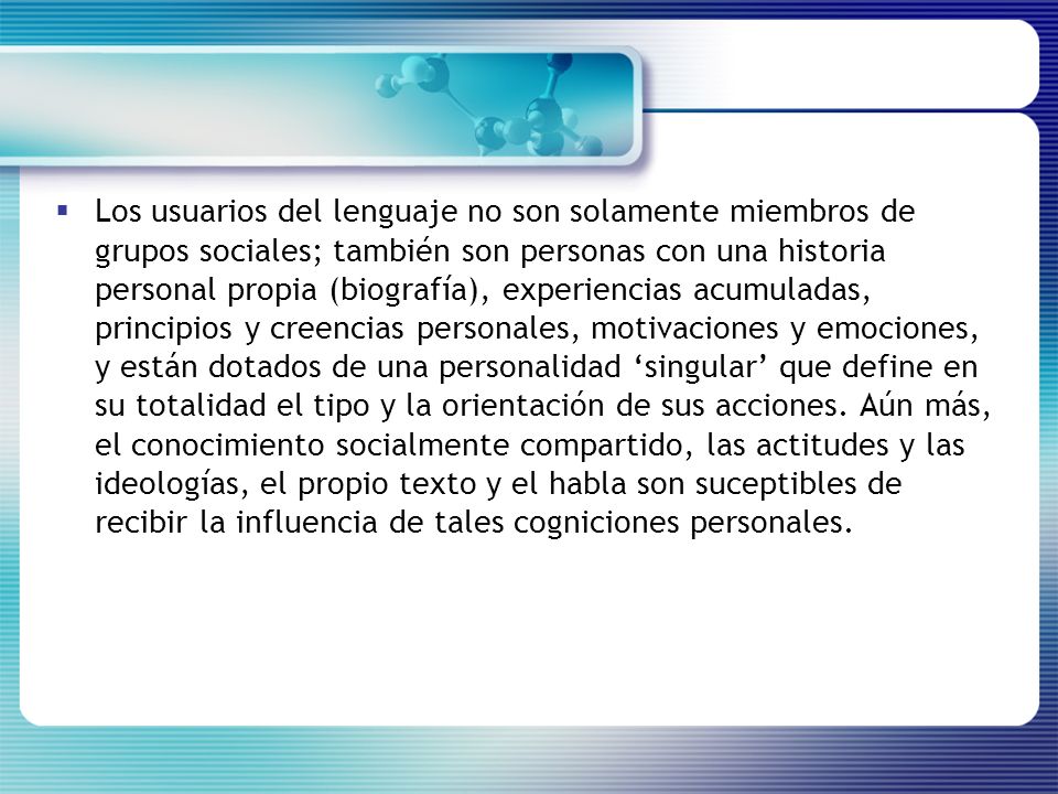 Los usuarios del lenguaje no son solamente miembros de grupos sociales; también son personas con una historia personal propia (biografía), experiencias acumuladas, principios y creencias personales, motivaciones y emociones, y están dotados de una personalidad ‘singular’ que define en su totalidad el tipo y la orientación de sus acciones.