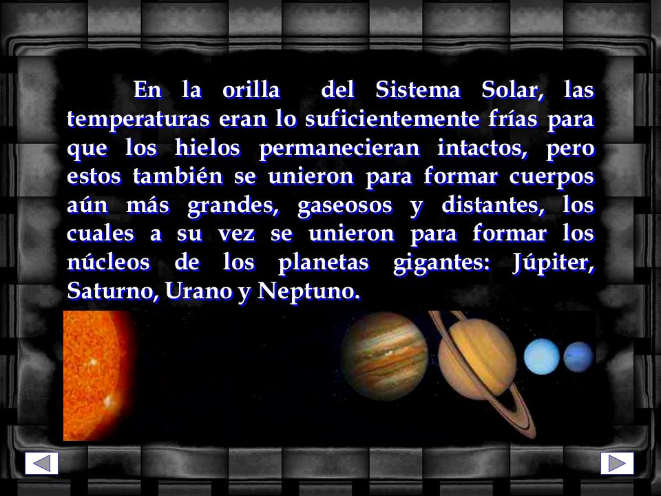 En la orilla del Sistema Solar, las temperaturas eran lo suficientemente frías para que los hielos permanecieran intactos, pero estos también se unieron para formar cuerpos aún más grandes, gaseosos y distantes, los cuales a su vez se unieron para formar los núcleos de los planetas gigantes: Júpiter, Saturno, Urano y Neptuno.