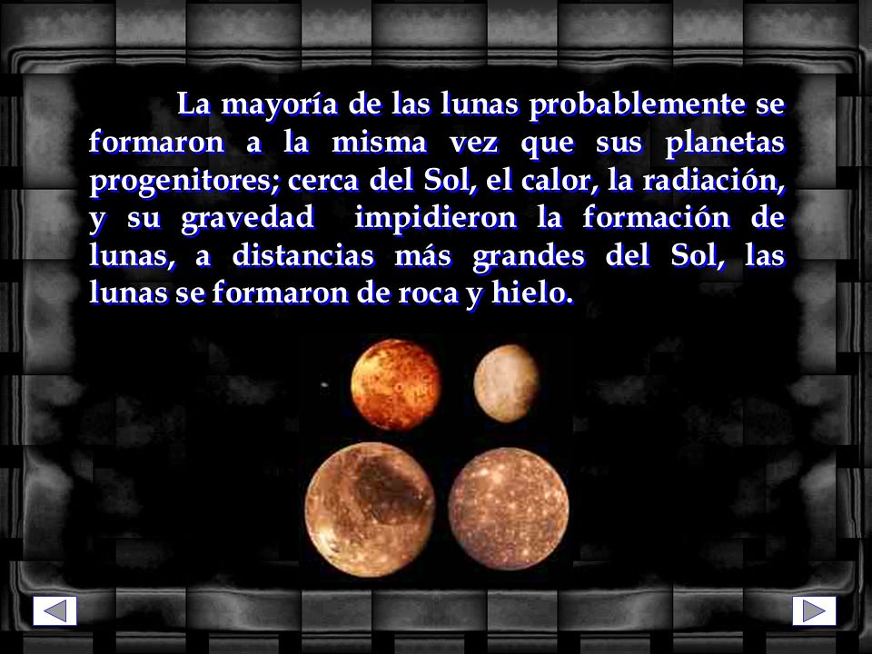 La mayoría de las lunas probablemente se formaron a la misma vez que sus planetas progenitores; cerca del Sol, el calor, la radiación, y su gravedad impidieron la formación de lunas, a distancias más grandes del Sol, las lunas se formaron de roca y hielo.