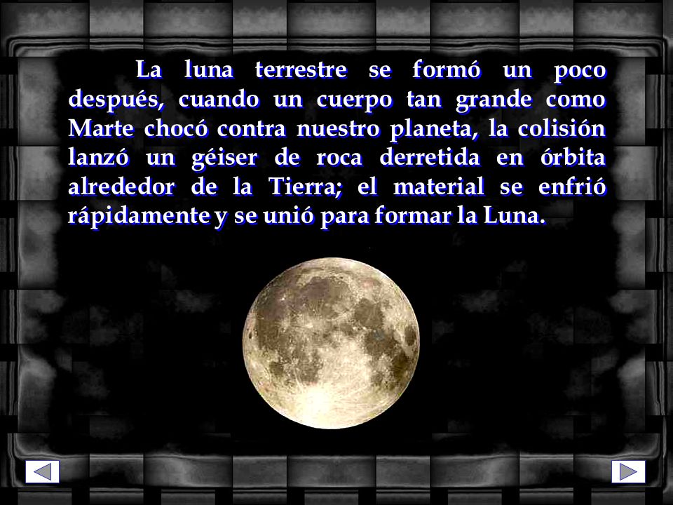 La luna terrestre se formó un poco después, cuando un cuerpo tan grande como Marte chocó contra nuestro planeta, la colisión lanzó un géiser de roca derretida en órbita alrededor de la Tierra; el material se enfrió rápidamente y se unió para formar la Luna.