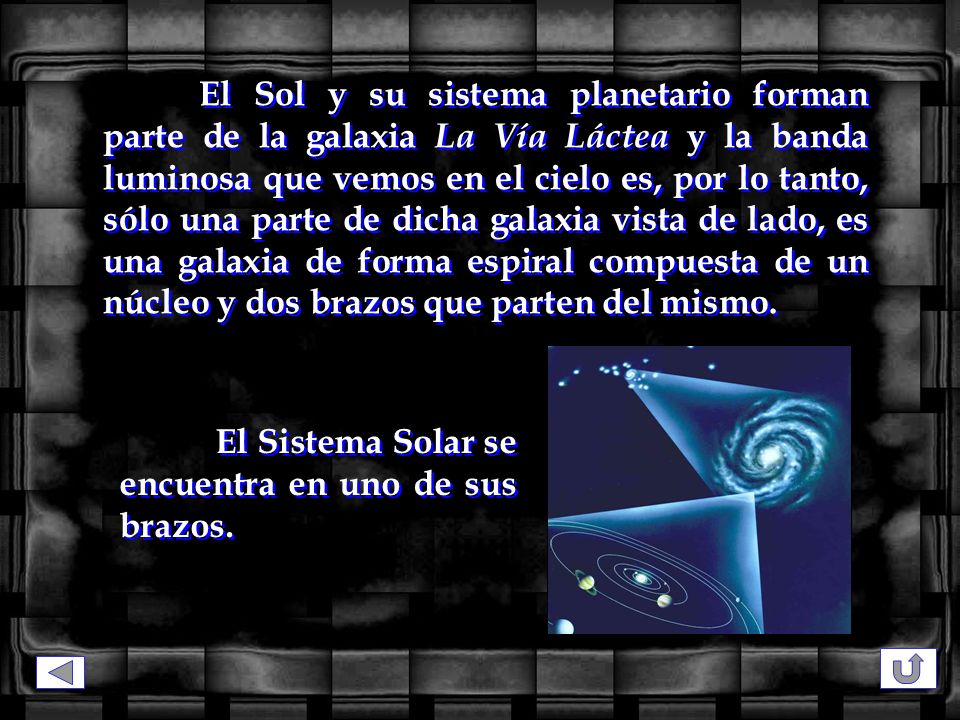 El Sol y su sistema planetario forman parte de la galaxia La Vía Láctea y la banda luminosa que vemos en el cielo es, por lo tanto, sólo una parte de dicha galaxia vista de lado, es una galaxia de forma espiral compuesta de un núcleo y dos brazos que parten del mismo.