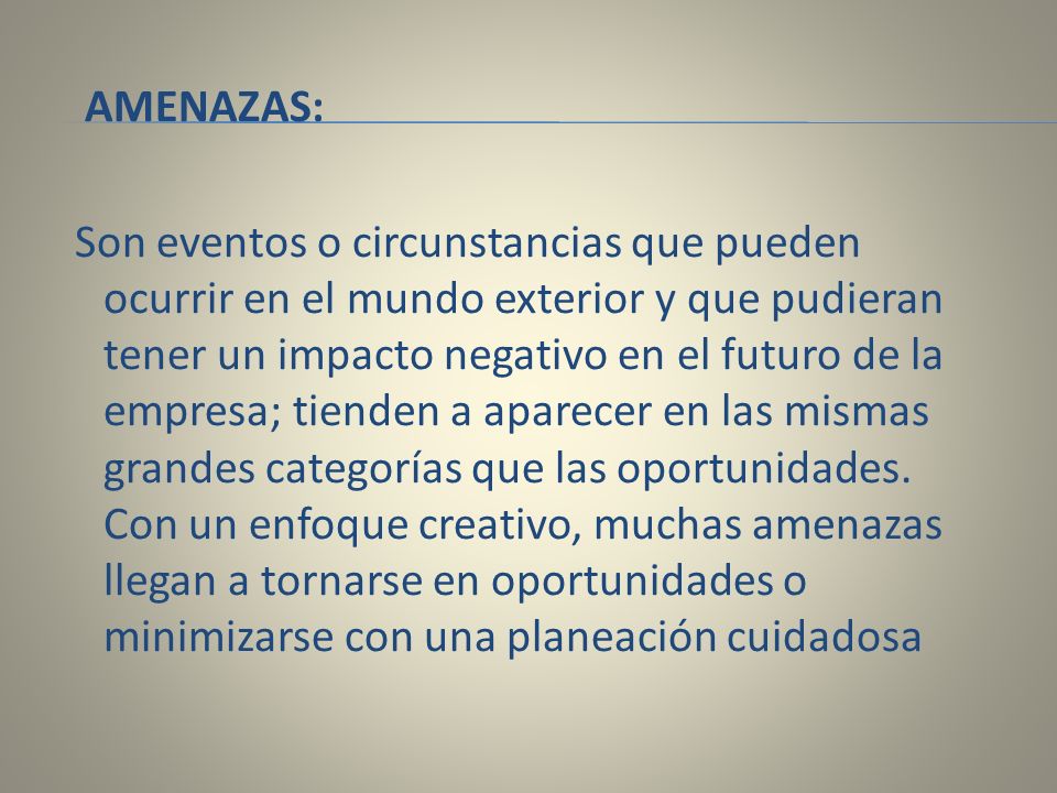 AMENAZAS: Son eventos o circunstancias que pueden ocurrir en el mundo exterior y que pudieran tener un impacto negativo en el futuro de la empresa; tienden a aparecer en las mismas grandes categorías que las oportunidades.