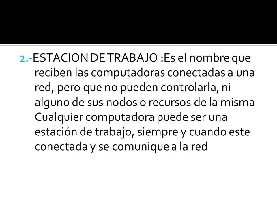 2.-ESTACION DE TRABAJO :Es el nombre que reciben las computadoras conectadas a una red, pero que no pueden controlarla, ni alguno de sus nodos o recursos de la misma Cualquier computadora puede ser una estación de trabajo, siempre y cuando este conectada y se comunique a la red