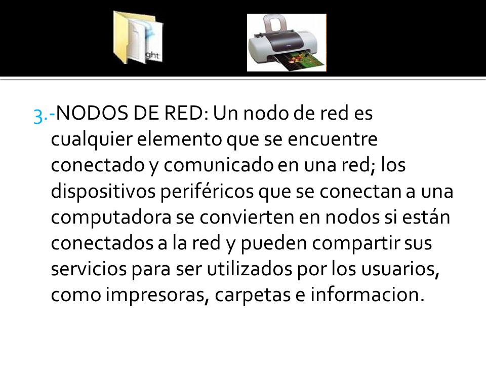 3.-NODOS DE RED: Un nodo de red es cualquier elemento que se encuentre conectado y comunicado en una red; los dispositivos periféricos que se conectan a una computadora se convierten en nodos si están conectados a la red y pueden compartir sus servicios para ser utilizados por los usuarios, como impresoras, carpetas e informacion.