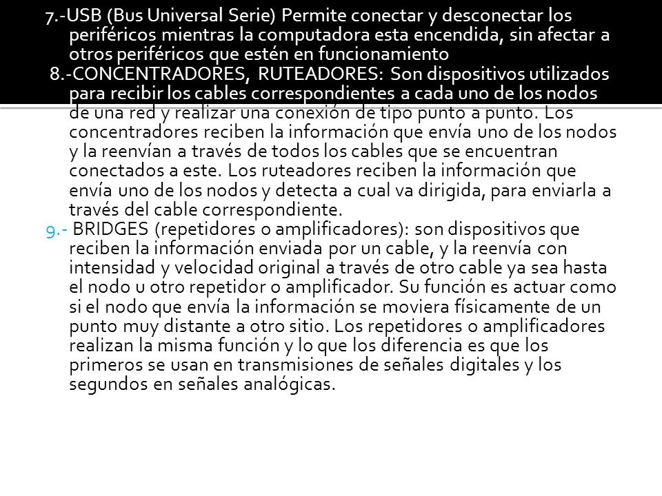 7.-USB (Bus Universal Serie) Permite conectar y desconectar los periféricos mientras la computadora esta encendida, sin afectar a otros periféricos que estén en funcionamiento 8.-CONCENTRADORES, RUTEADORES: Son dispositivos utilizados para recibir los cables correspondientes a cada uno de los nodos de una red y realizar una conexión de tipo punto a punto.