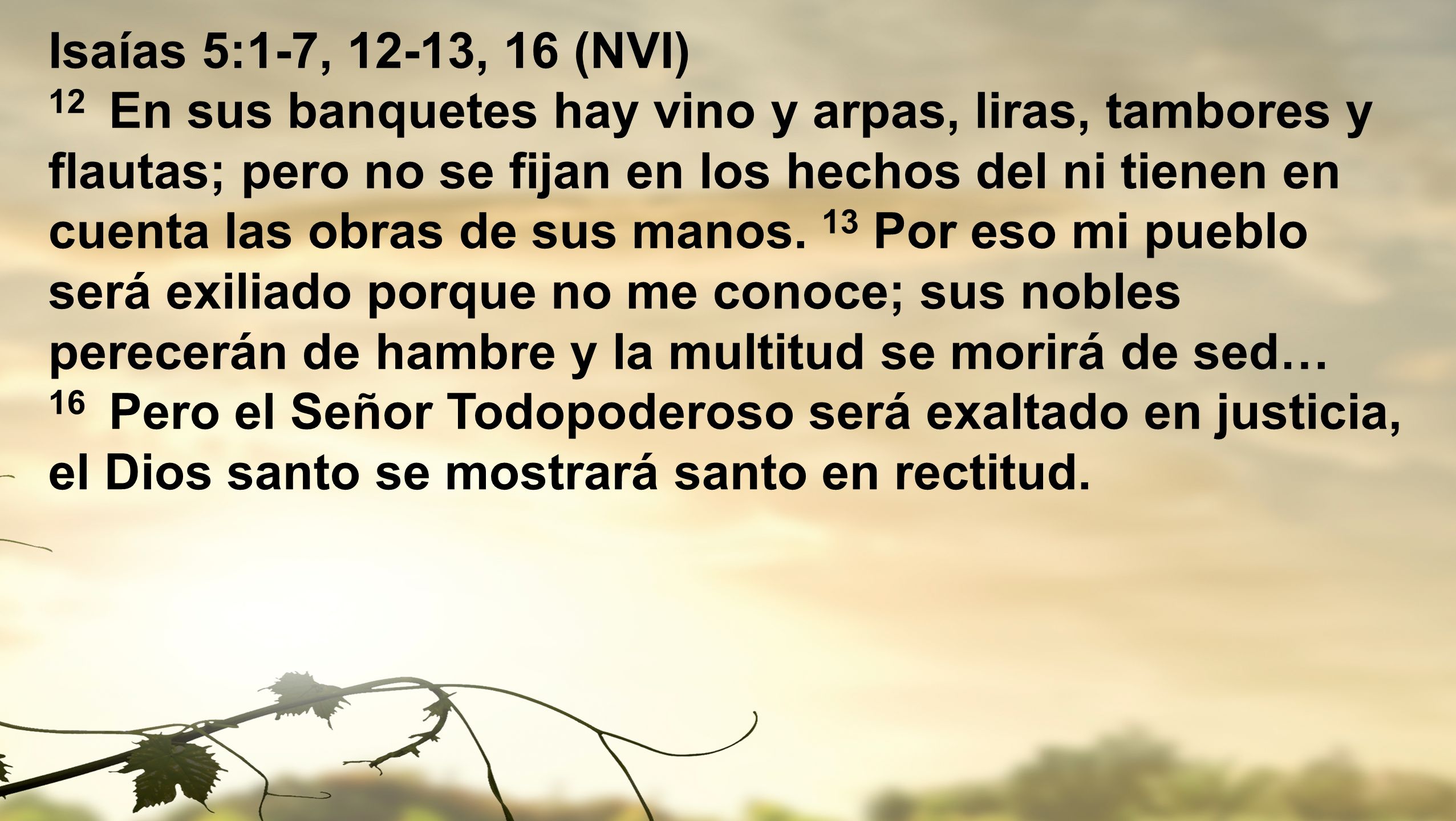 Isaías 5:1-7, 12-13, 16 (NVI) 12 En sus banquetes hay vino y arpas, liras, tambores y flautas; pero no se fijan en los hechos del ni tienen en cuenta las obras de sus manos. 13 Por eso mi pueblo será exiliado porque no me conoce; sus nobles perecerán de hambre y la multitud se morirá de sed…