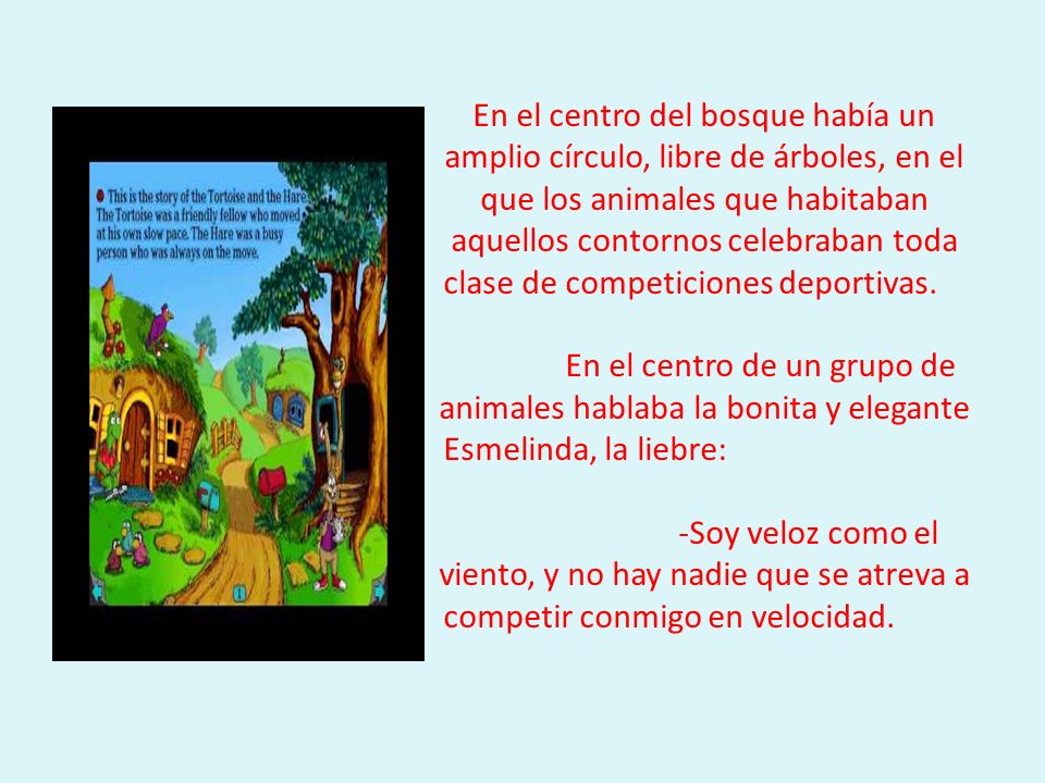 En el centro del bosque había un amplio círculo, libre de árboles, en el que los animales que habitaban aquellos contornos celebraban toda clase de competiciones deportivas. En el centro de un grupo de animales hablaba la bonita y elegante Esmelinda, la liebre: -Soy veloz como el viento, y no hay nadie que se atreva a competir conmigo en velocidad.