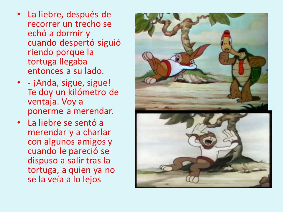 La liebre, después de recorrer un trecho se echó a dormir y cuando despertó siguió riendo porque la tortuga llegaba entonces a su lado.