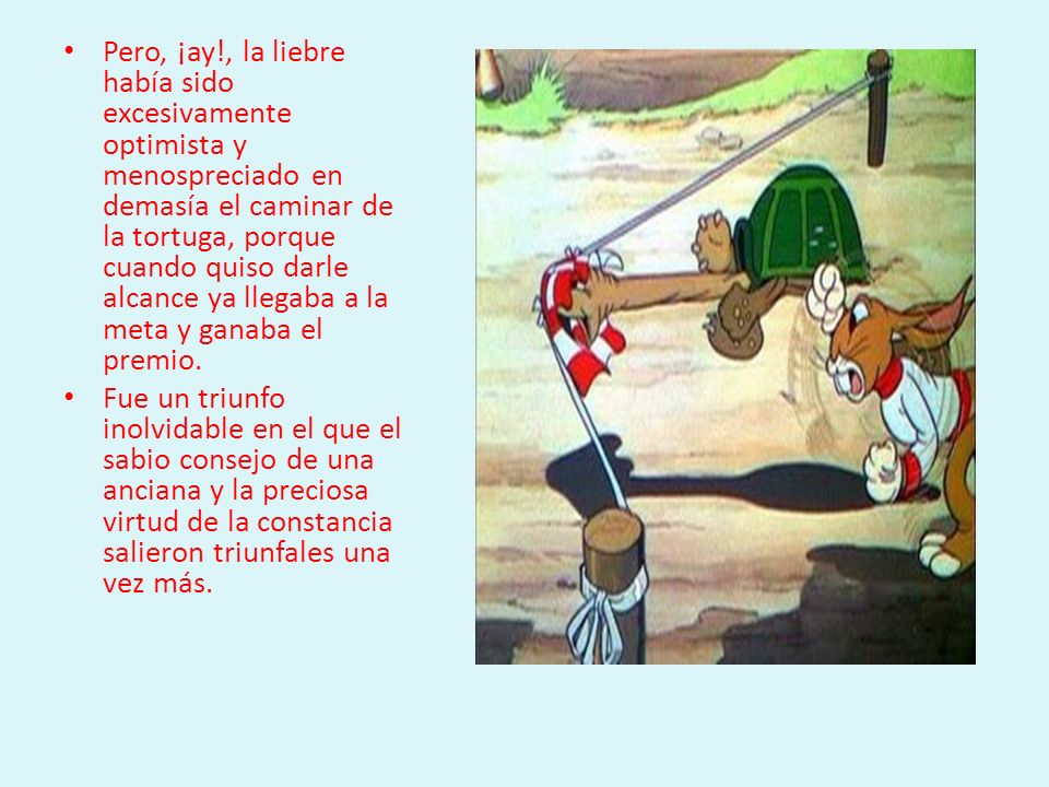 Pero, ¡ay!, la liebre había sido excesivamente optimista y menospreciado en demasía el caminar de la tortuga, porque cuando quiso darle alcance ya llegaba a la meta y ganaba el premio.