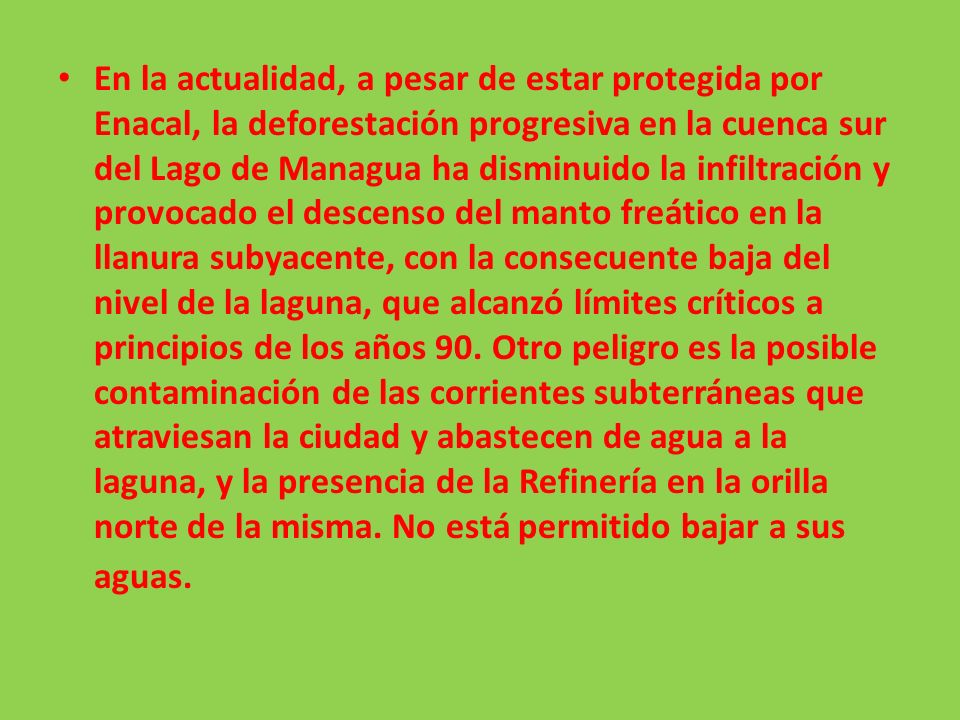 En la actualidad, a pesar de estar protegida por Enacal, la deforestación progresiva en la cuenca sur del Lago de Managua ha disminuido la infiltración y provocado el descenso del manto freático en la llanura subyacente, con la consecuente baja del nivel de la laguna, que alcanzó límites críticos a principios de los años 90.