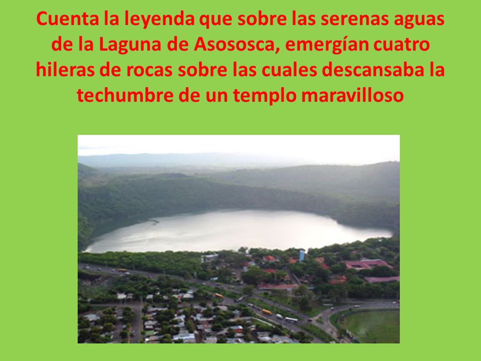Cuenta la leyenda que sobre las serenas aguas de la Laguna de Asososca, emergían cuatro hileras de rocas sobre las cuales descansaba la techumbre de un templo maravilloso
