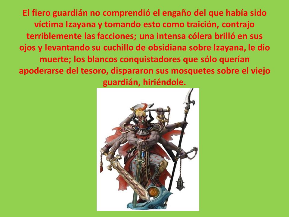 El fiero guardián no comprendió el engaño del que había sido víctima Izayana y tomando esto como traición, contrajo terriblemente las facciones; una intensa cólera brilló en sus ojos y levantando su cuchillo de obsidiana sobre Izayana, le dio muerte; los blancos conquistadores que sólo querían apoderarse del tesoro, dispararon sus mosquetes sobre el viejo guardián, hiriéndole.