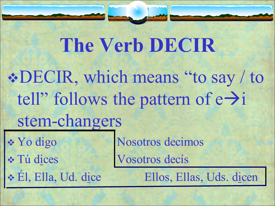 The Verb DECIR DECIR, which means to say / to tell follows the pattern of ei stem-changers. Yo digo Nosotros decimos.