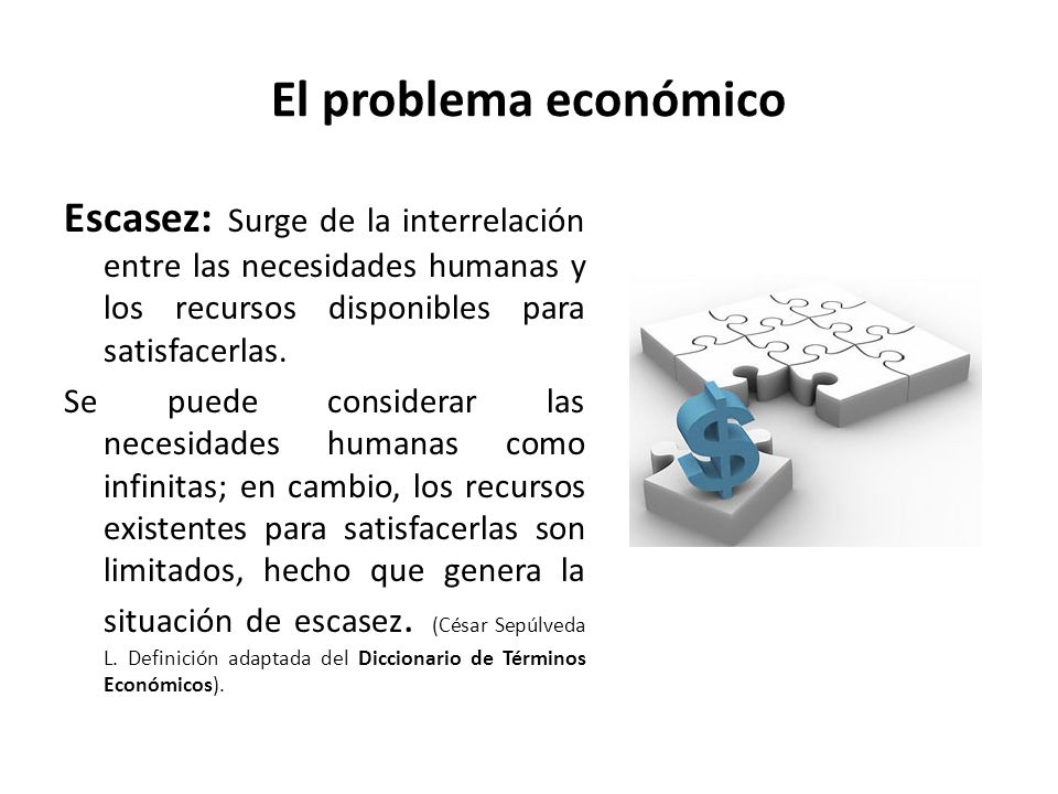 El problema económico Escasez: Surge de la interrelación entre las necesidades humanas y los recursos disponibles para satisfacerlas.