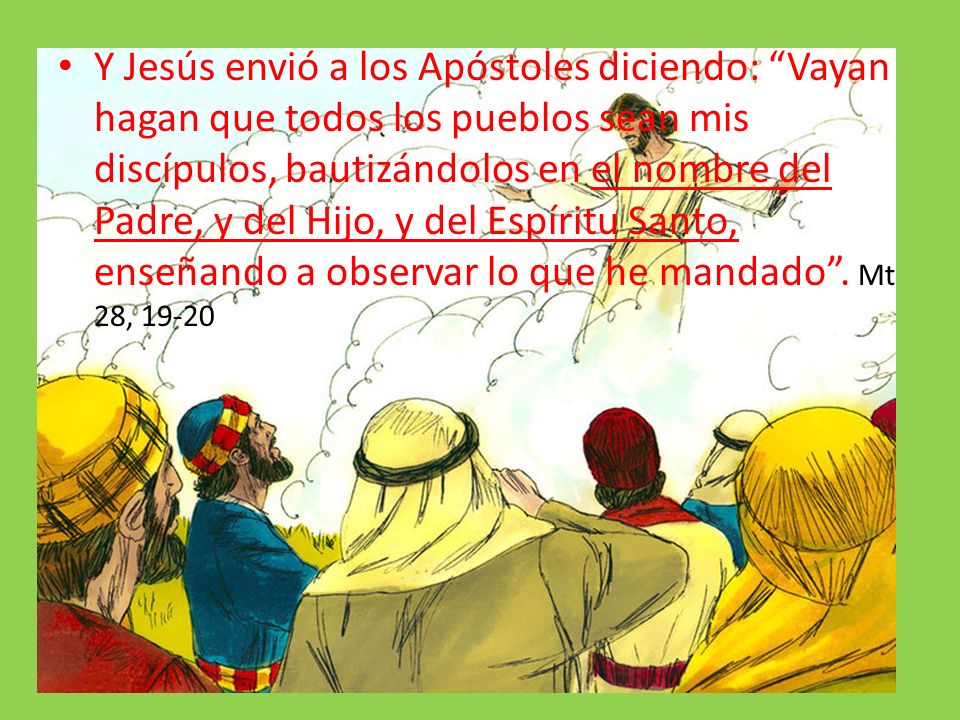 Y Jesús envió a los Apóstoles diciendo: Vayan hagan que todos los pueblos sean mis discípulos, bautizándolos en el nombre del Padre, y del Hijo, y del Espíritu Santo, enseñando a observar lo que he mandado .
