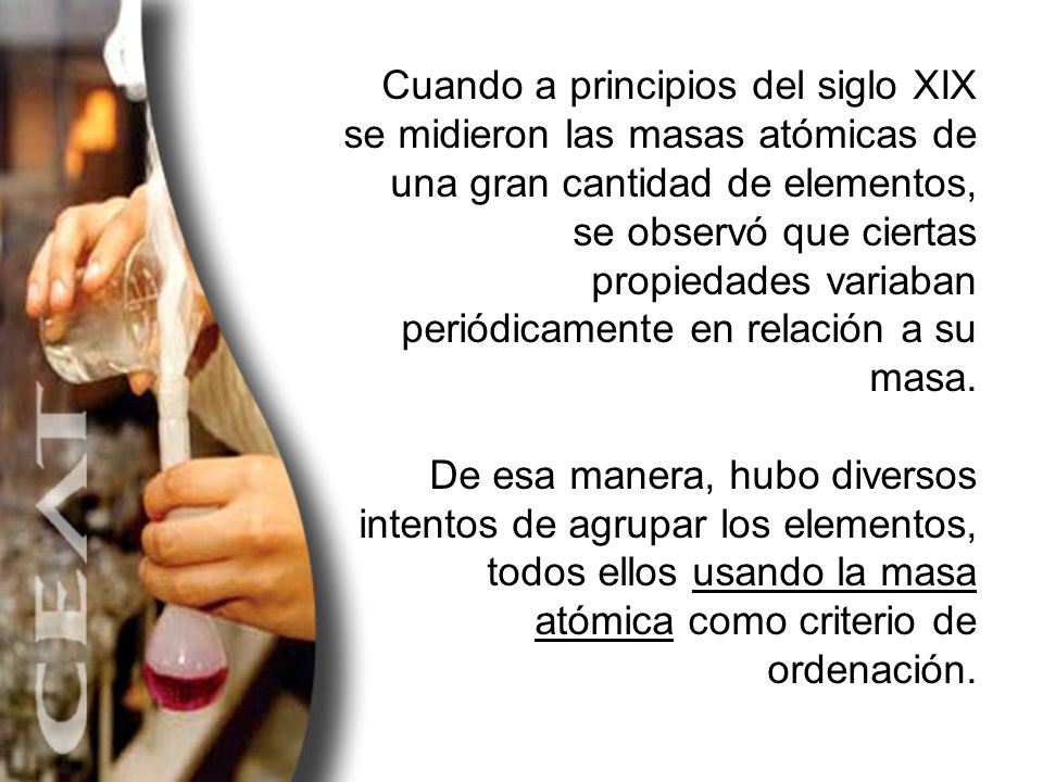 Cuando a principios del siglo XIX se midieron las masas atómicas de una gran cantidad de elementos, se observó que ciertas propiedades variaban periódicamente en relación a su masa.