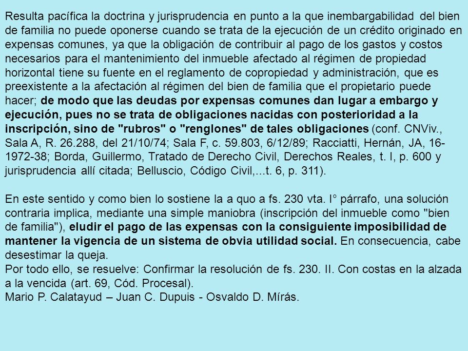 Resulta pacífica la doctrina y jurisprudencia en punto a la que inembargabilidad del bien de familia no puede oponerse cuando se trata de la ejecución de un crédito originado en expensas comunes, ya que la obligación de contribuir al pago de los gastos y costos necesarios para el mantenimiento del inmueble afectado al régimen de propiedad horizontal tiene su fuente en el reglamento de copropiedad y administración, que es preexistente a la afectación al régimen del bien de familia que el propietario puede hacer; de modo que las deudas por expensas comunes dan lugar a embargo y ejecución, pues no se trata de obligaciones nacidas con posterioridad a la inscripción, sino de rubros o renglones de tales obligaciones (conf.