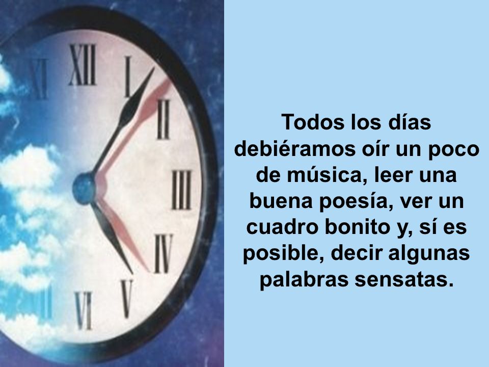 Todos los días debiéramos oír un poco de música, leer una buena poesía, ver un cuadro bonito y, sí es posible, decir algunas palabras sensatas.