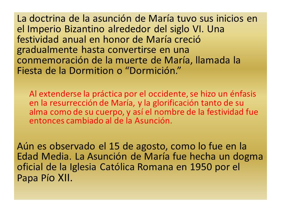 La doctrina de la asunción de María tuvo sus inicios en el Imperio Bizantino alrededor del siglo VI. Una festividad anual en honor de María creció gradualmente hasta convertirse en una conmemoración de la muerte de María, llamada la Fiesta de la Dormition o Dormición.