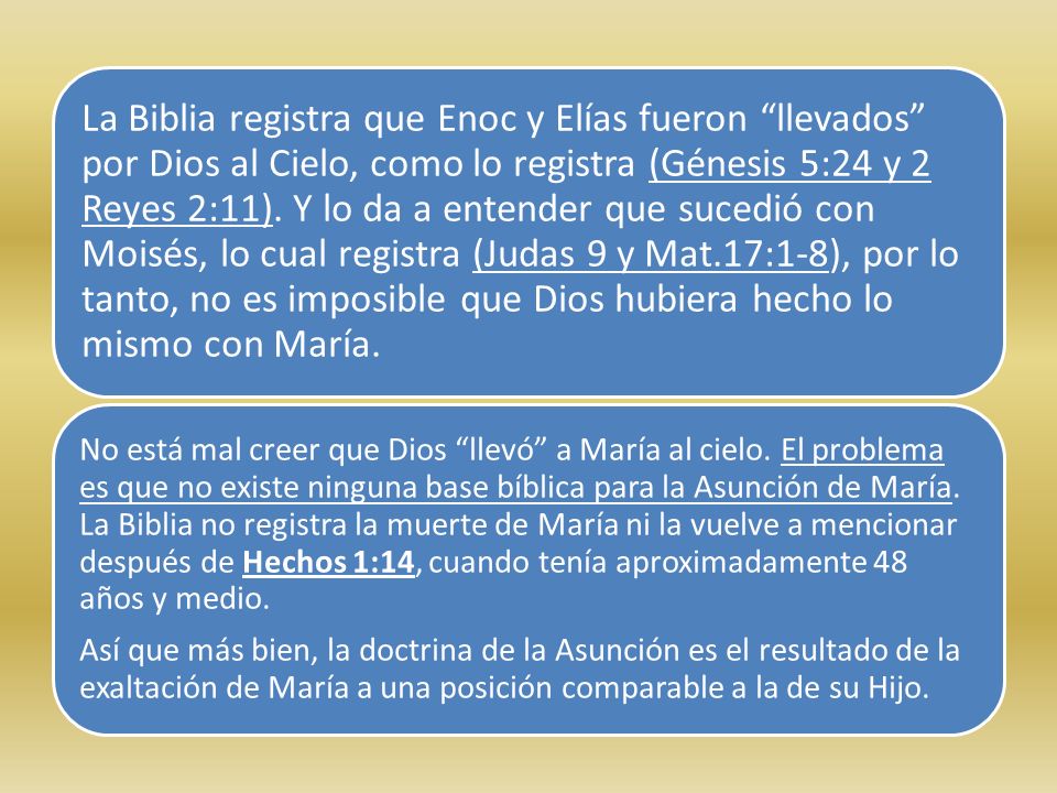 La Biblia registra que Enoc y Elías fueron llevados por Dios al Cielo, como lo registra (Génesis 5:24 y 2 Reyes 2:11). Y lo da a entender que sucedió con Moisés, lo cual registra (Judas 9 y Mat.17:1-8), por lo tanto, no es imposible que Dios hubiera hecho lo mismo con María.
